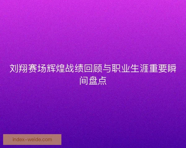 刘翔赛场辉煌战绩回顾与职业生涯重要瞬间盘点
