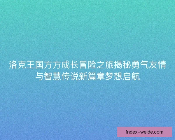 洛克王国方方成长冒险之旅揭秘勇气友情与智慧传说新篇章梦想启航